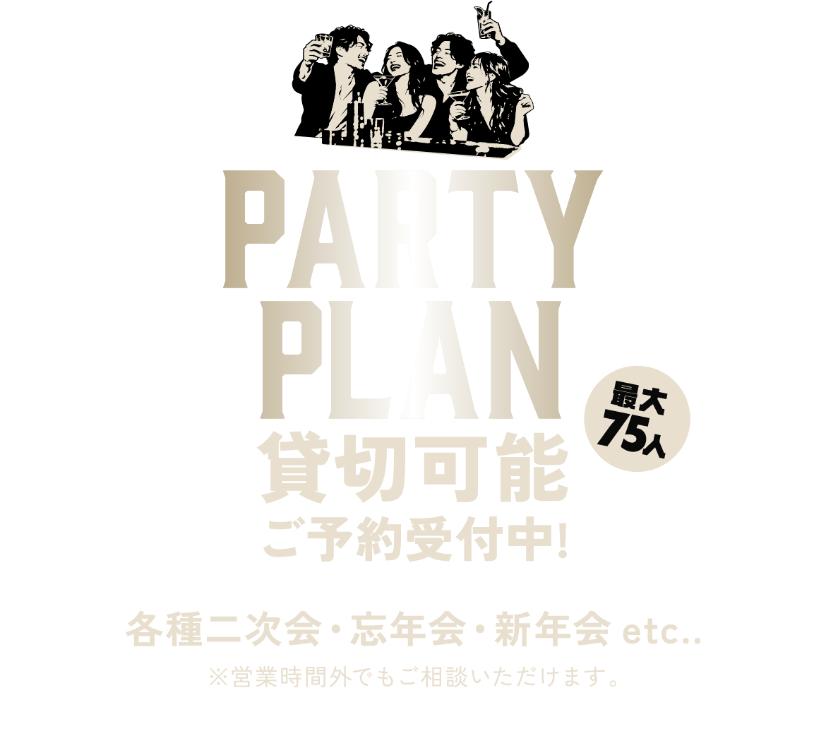 パーティープラン 貸切可能 最大75人 ご予約受付中！ 各種二次会・忘年会・新年会など。営業時間外でもご相談いただけます。